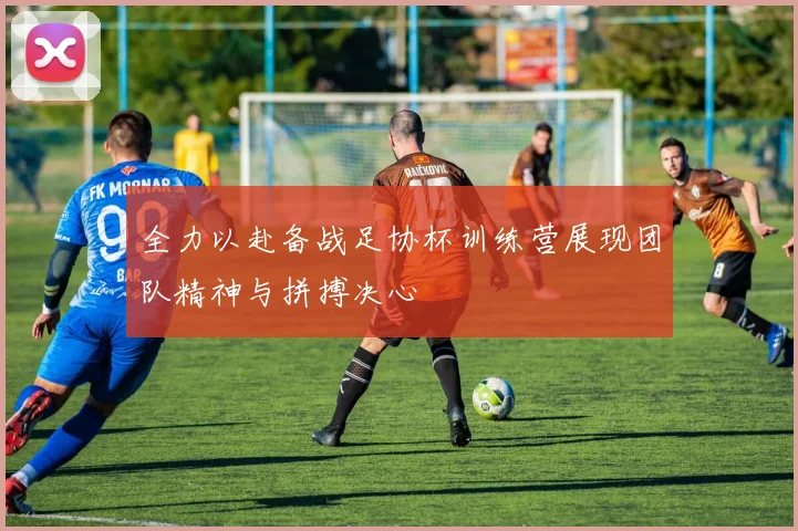 全力以赴备战足协杯训练营展现团队精神与拼搏决心