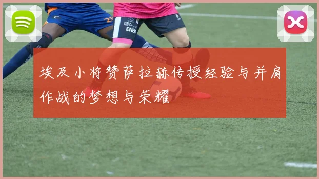 埃及小将赞萨拉赫传授经验与并肩作战的梦想与荣耀