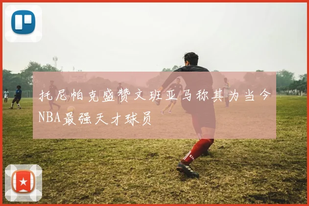 托尼帕克盛赞文班亚马称其为当今NBA最强天才球员