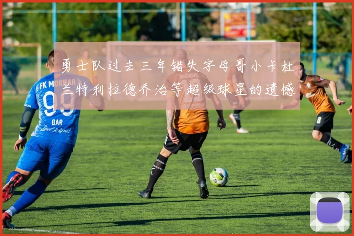 勇士队过去三年错失字母哥小卡杜兰特利拉德乔治等超级球星的遗憾回顾