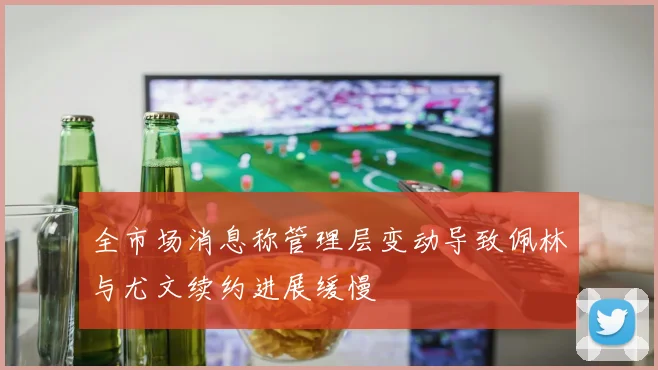 全市场消息称管理层变动导致佩林与尤文续约进展缓慢