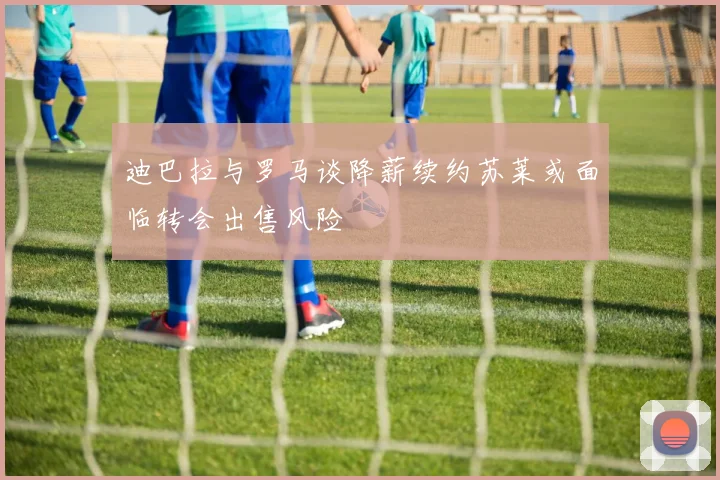迪巴拉与罗马谈降薪续约苏莱或面临转会出售风险