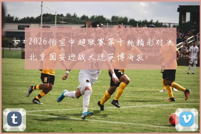 2026怡宝中超联赛第十轮精彩对决北京国安迎战大连英博海发
