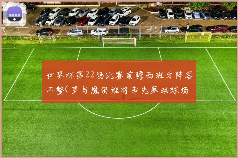 世界杯第22场比赛前瞻西班牙阵容不整C罗与魔笛谁将率先舞动球场