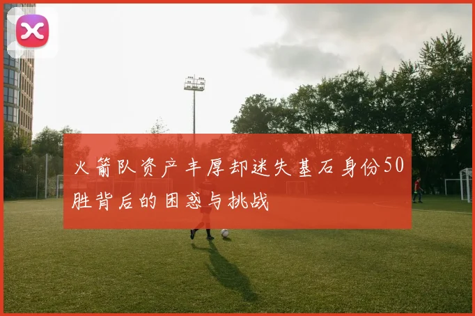火箭队资产丰厚却迷失基石身份50胜背后的困惑与挑战
