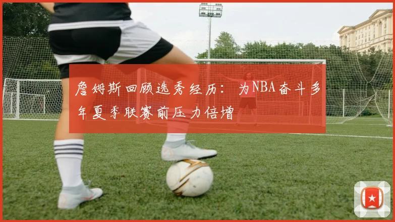 詹姆斯回顾选秀经历：为NBA奋斗多年夏季联赛前压力倍增